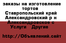 заказы на изготовление тортов - Ставропольский край, Александровский р-н, Александровское с. Услуги » Другие   